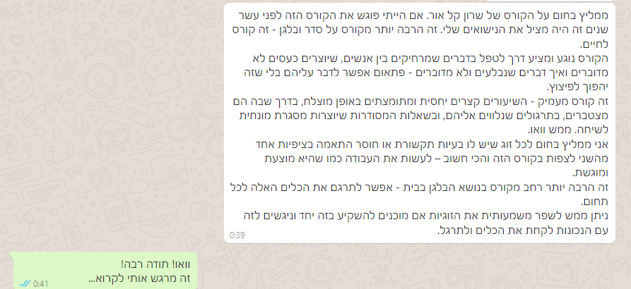 ממליץ בחום על הקורס של שרון קל אור. אם הייתי פוגש את הקורס הזה לפני עשר שנים זה היה מציל את הנישואים שלי. זה הרבה יותר מקורס על סדר ובלגן - זה קורס לחיים. הקורס נוגע ומציע דרך לטפל בדברים שמרחיקים בין אנשים, שיוצרים כעסים לא מדוברים ואיך דברים שנבלעים ולא מדוברים - פתאום אפשר לדבר עליהם בלי שזה יהפוך לפיצוץ. זה קורס מעמיק - השיעורים קצרים יחסית ומתומצתים באופן מוצלח, בדרך שבה הם מצטברים, בתרגולים שנלווים אליהם, ובשאלות המסודרות שיוצרות מסגרת מונחית לשיחה. ממש וואו. אני ממליץ בחום לכל זוג שיש לו בעיות תקשורת או חוסר התאמה בציפיות אחד מהשני לצפות בקורס הזה והכי חשוב – לעשות את העבודה כמו שהיא מוצעת ומוגשת. זה הרבה יותר רחב מקורס בנושא הבלגן בבית - אפשר לתרגם את הכלים האלה לכל תחום. ניתן ממש לשפר משמעותית את הזוגיות אם מוכנים להשקיע בזה יחד וניגשים לזה עם הנכונות לקחת את הכלים ולתרגל.