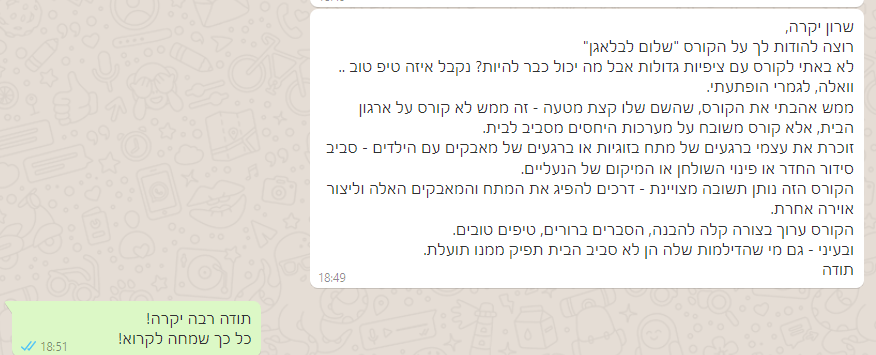 שרון יקרה, רוצה להודות לך על הקורס "שלום לבלאגן" לא באתי לקורס עם ציפיות גדולות אבל מה יכול כבר להיות? נקבל איזה טיפ טוב .. וואלה, לגמרי הופתעתי. ממש אהבתי את הקורס, שהשם שלו קצת מטעה - זה ממש לא קורס על ארגון הבית, אלא קורס משובח על מערכות היחסים מסביב לבית. זוכרת את עצמי ברגעים של מתח בזוגיות או ברגעים של מאבקים עם הילדים - סביב סידור החדר או פינוי השולחן או המיקום של הנעליים. הקורס הזה נותן תשובה מצויינת - דרכים להפיג את המתח והמאבקים האלה וליצור אוירה אחרת. הקורס ערוך בצורה קלה להבנה, הסברים ברורים, טיפים טובים. ובעיני - גם מי שהדילמות שלה הן לא סביב הבית תפיק ממנו תועלת. תודה