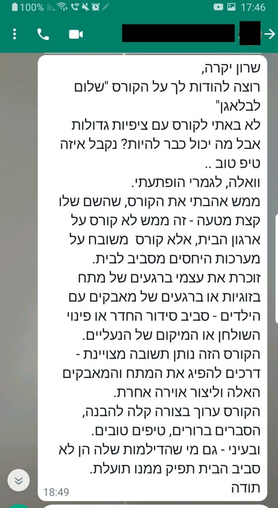 שרון יקרה, רוצה להודות לך על הקורס "שלום לבלאגן" לא באתי לקורס עם ציפיות גדולות אבל מה יכול כבר להיות? נקבל איזה טיפ טוב .. וואלה, לגמרי הופתעתי. ממש אהבתי את הקורס, שהשם שלו קצת מטעה - זה ממש לא קורס על ארגון הבית, אלא קורס משובח על מערכות היחסים מסביב לבית. זוכרת את עצמי ברגעים של מתח בזוגיות או ברגעים של מאבקים עם הילדים - סביב סידור החדר או פינוי השולחן או המיקום של הנעליים. הקורס הזה נותן תשובה מצויינת - דרכים להפיג את המתח והמאבקים האלה וליצור אוירה אחרת. הקורס ערוך בצורה קלה להבנה, הסברים ברורים, טיפים טובים. ובעיני - גם מי שהדילמות שלה הן לא סביב הבית תפיק ממנו תועלת. תודה
